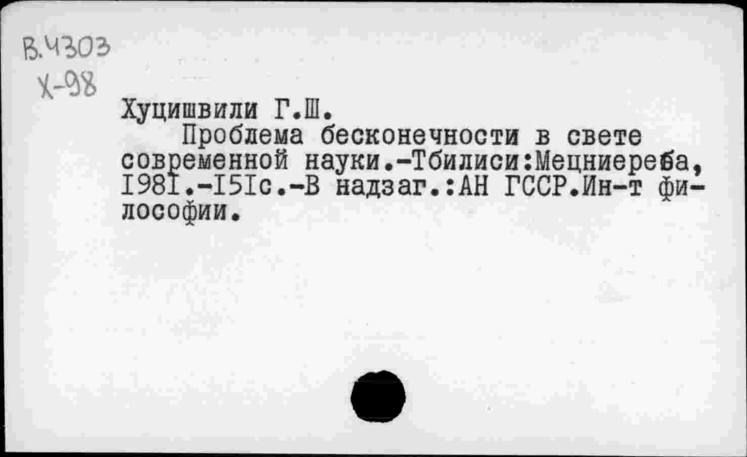 ﻿В.Ч30Э
Хуцишвили Г.Ш.
Проблема бесконечности в свете современной науки.-Тбилиси:Мецниереба, 1981.-151с.-В надзаг.:АН ГССР.Ин-т философии.